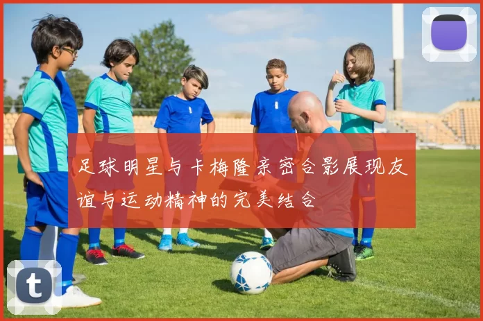 足球明星与卡梅隆亲密合影展现友谊与运动精神的完美结合