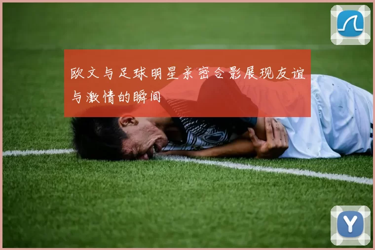 欧文与足球明星亲密合影展现友谊与激情的瞬间