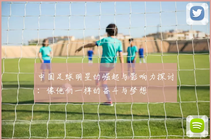 中国足球明星的崛起与影响力探讨：像他们一样的奋斗与梦想