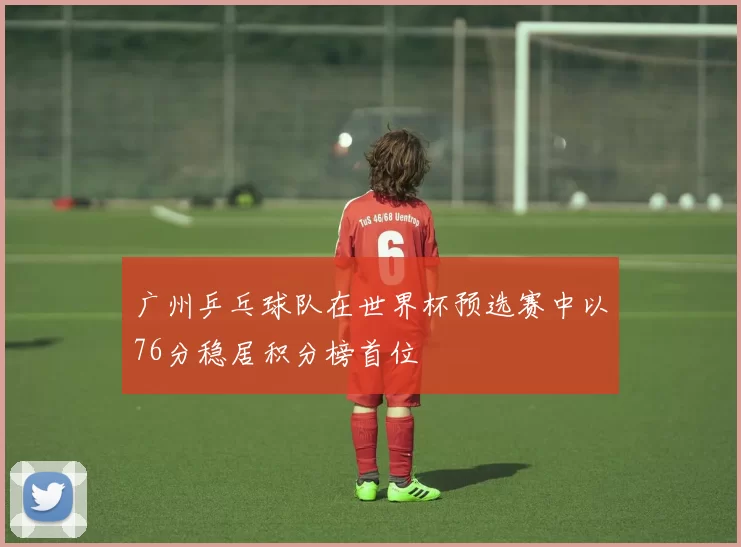 广州乒乓球队在世界杯预选赛中以76分稳居积分榜首位