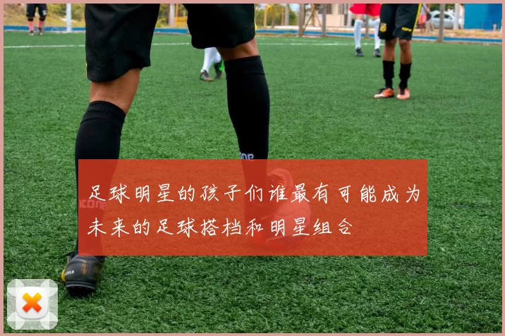 足球明星的孩子们谁最有可能成为未来的足球搭档和明星组合
