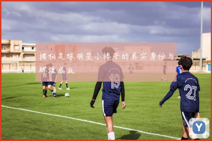 揭秘足球明星小棒子的真实身份与辉煌成就