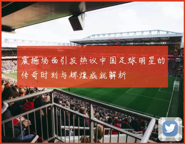 震撼场面引发热议中国足球明星的传奇时刻与辉煌成就解析
