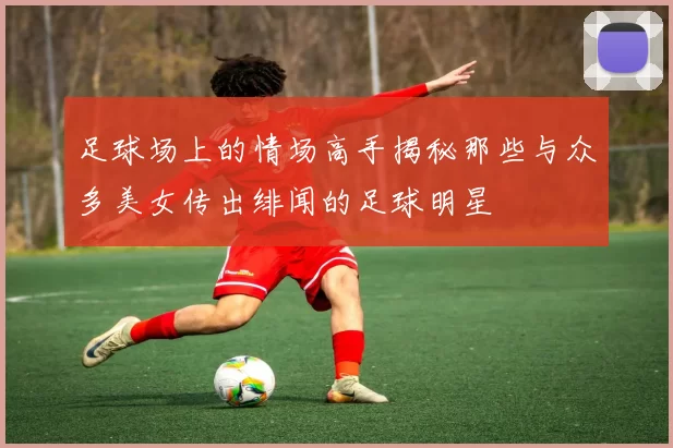 足球场上的情场高手揭秘那些与众多美女传出绯闻的足球明星
