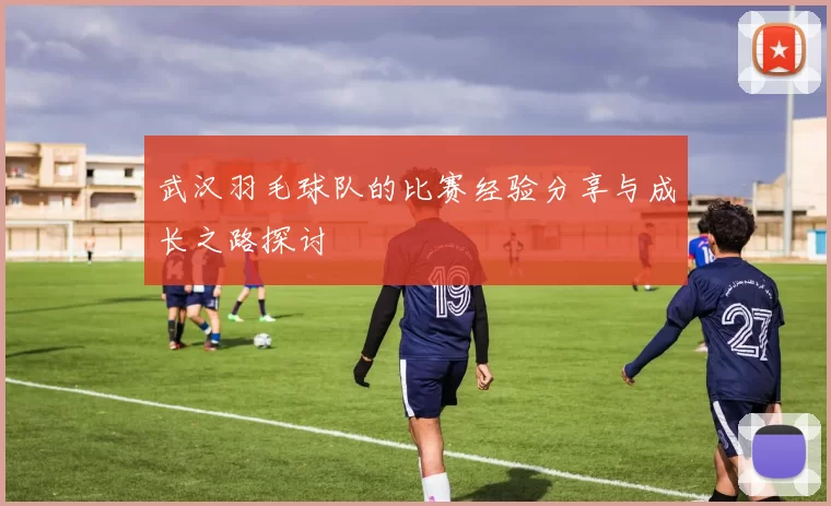 武汉羽毛球队的比赛经验分享与成长之路探讨