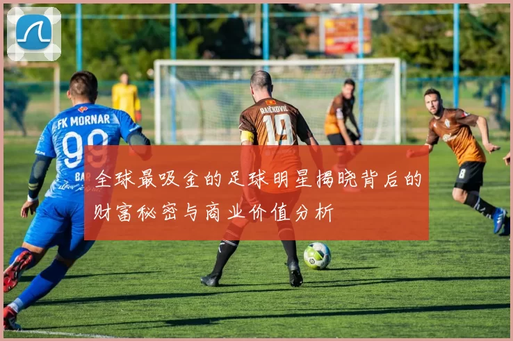 全球最吸金的足球明星揭晓背后的财富秘密与商业价值分析