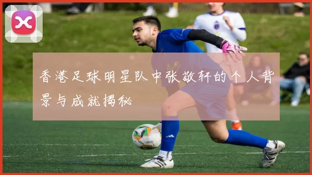 香港足球明星队中张敬轩的个人背景与成就揭秘