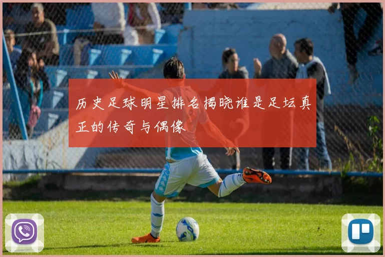 历史足球明星排名揭晓谁是足坛真正的传奇与偶像