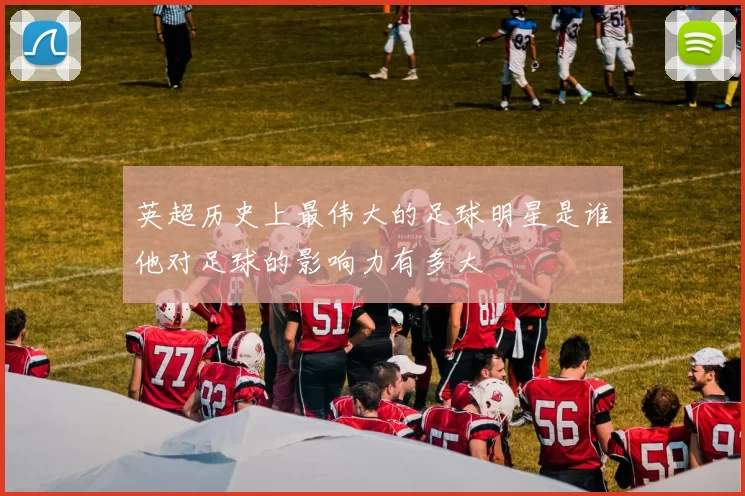 英超历史上最伟大的足球明星是谁他对足球的影响力有多大