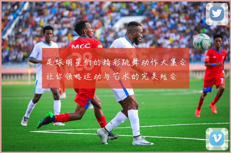 足球明星们的精彩跳舞动作大集合让你领略运动与艺术的完美结合