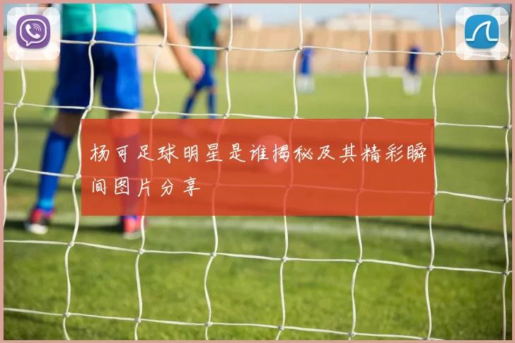 杨可足球明星是谁揭秘及其精彩瞬间图片分享