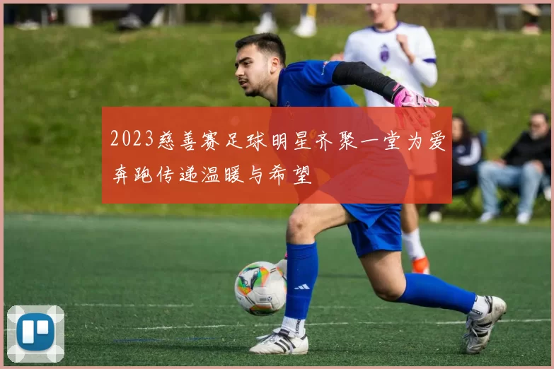 2023慈善赛足球明星齐聚一堂为爱奔跑传递温暖与希望