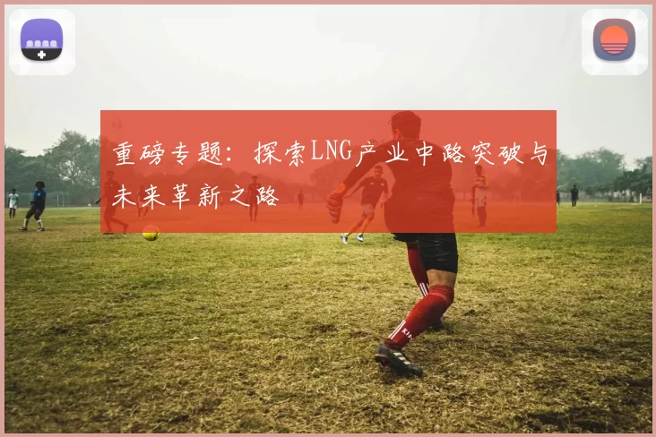 重磅专题：探索LNG产业中路突破与未来革新之路