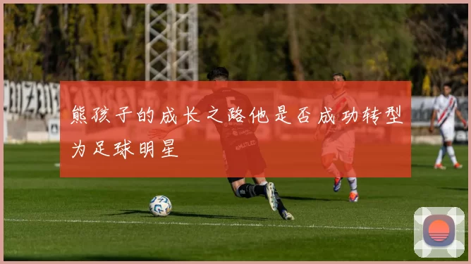 熊孩子的成长之路他是否成功转型为足球明星