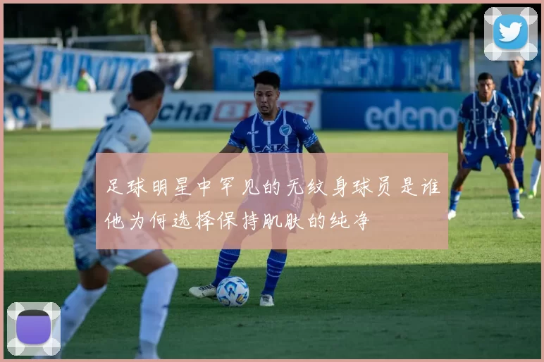 足球明星中罕见的无纹身球员是谁他为何选择保持肌肤的纯净