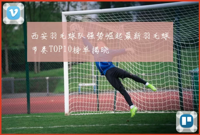 西安羽毛球队强势崛起最新羽毛球节奏TOP10榜单揭晓