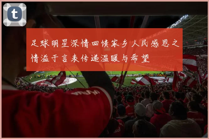 足球明星深情回馈家乡人民感恩之情溢于言表传递温暖与希望