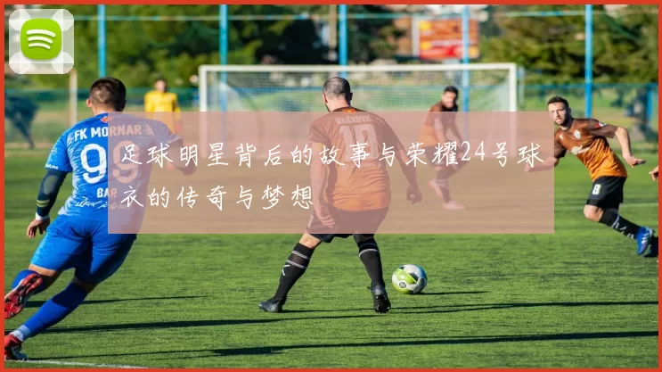 足球明星背后的故事与荣耀24号球衣的传奇与梦想