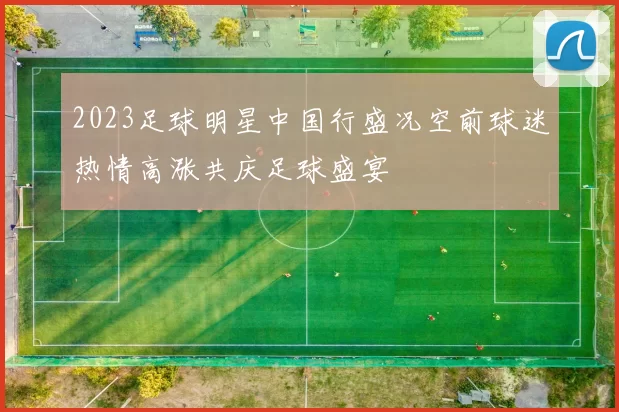 2023足球明星中国行盛况空前球迷热情高涨共庆足球盛宴
