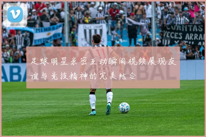 足球明星亲密互动瞬间视频展现友谊与竞技精神的完美结合
