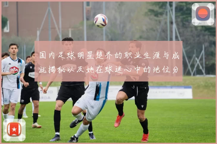 国内足球明星楚乔的职业生涯与成就揭秘以及她在球迷心中的地位分析