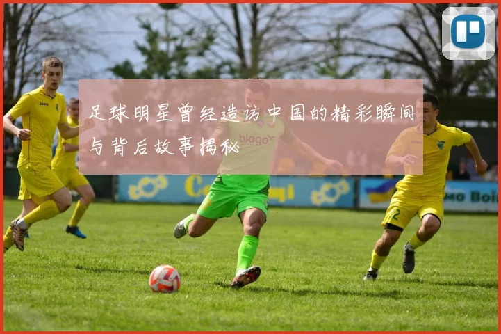 足球明星曾经造访中国的精彩瞬间与背后故事揭秘