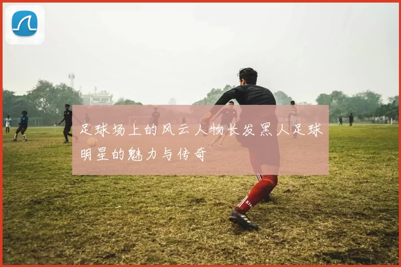足球场上的风云人物长发黑人足球明星的魅力与传奇