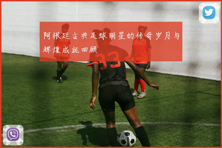 阿根廷古典足球明星的传奇岁月与辉煌成就回顾