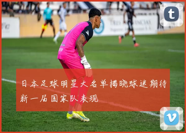 日本足球明星大名单揭晓球迷期待新一届国家队表现