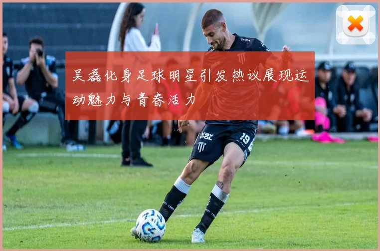 吴磊化身足球明星引发热议展现运动魅力与青春活力
