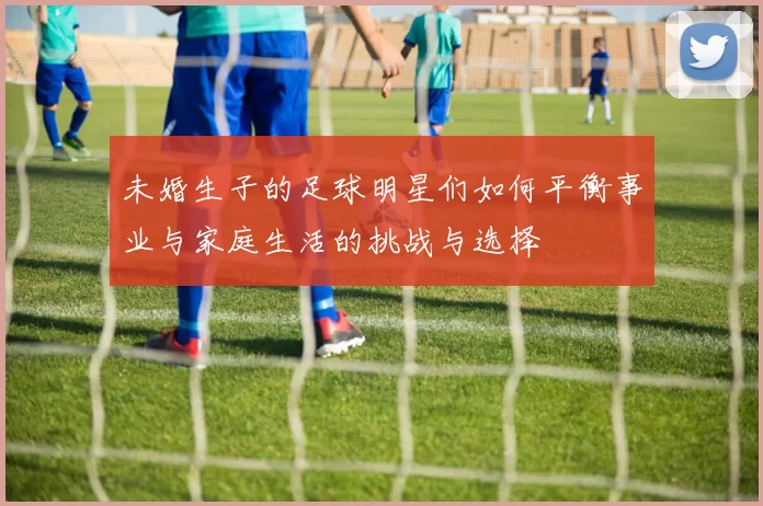 未婚生子的足球明星们如何平衡事业与家庭生活的挑战与选择