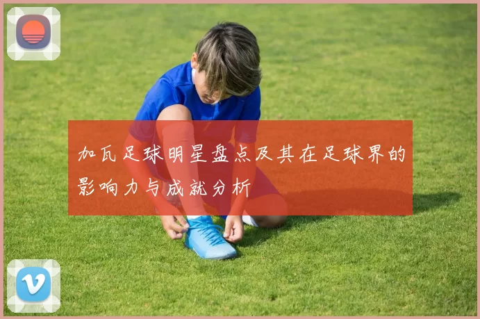 加瓦足球明星盘点及其在足球界的影响力与成就分析