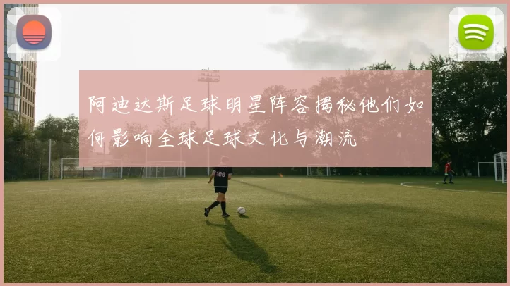 阿迪达斯足球明星阵容揭秘他们如何影响全球足球文化与潮流