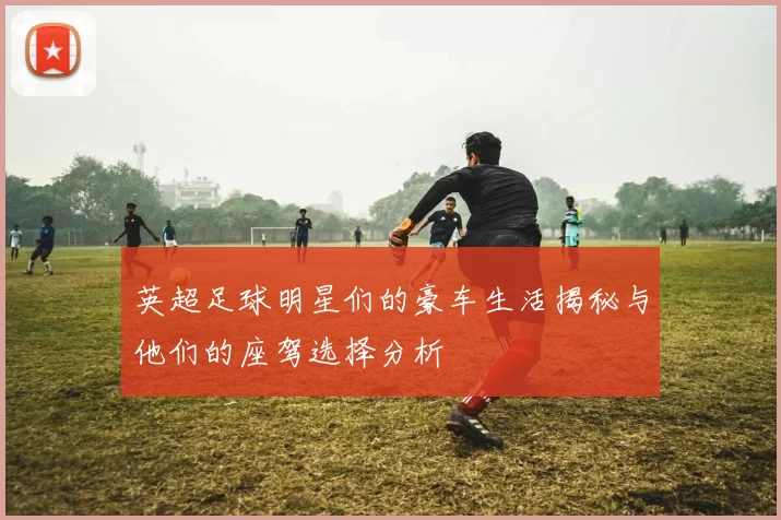 英超足球明星们的豪车生活揭秘与他们的座驾选择分析