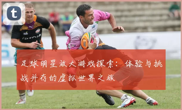 足球明星放大游戏探索：体验与挑战并存的虚拟世界之旅
