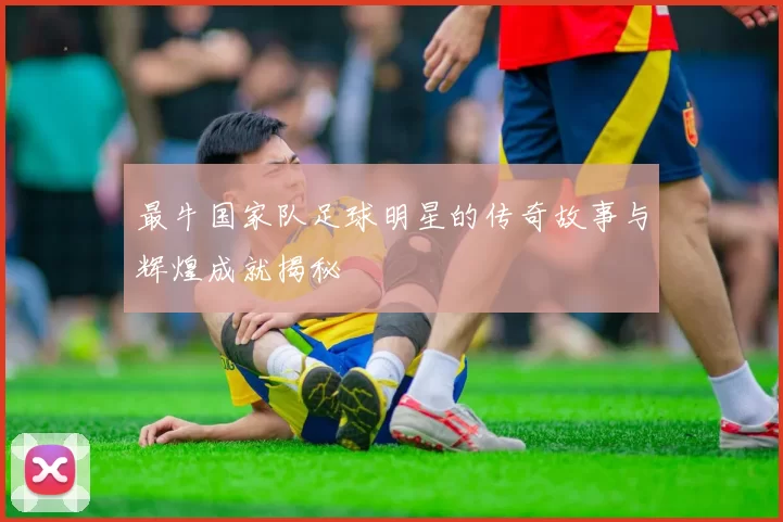 最牛国家队足球明星的传奇故事与辉煌成就揭秘