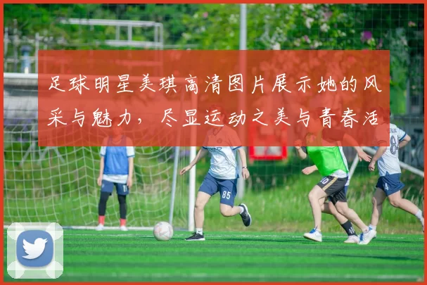 足球明星美琪高清图片展示她的风采与魅力，尽显运动之美与青春活力