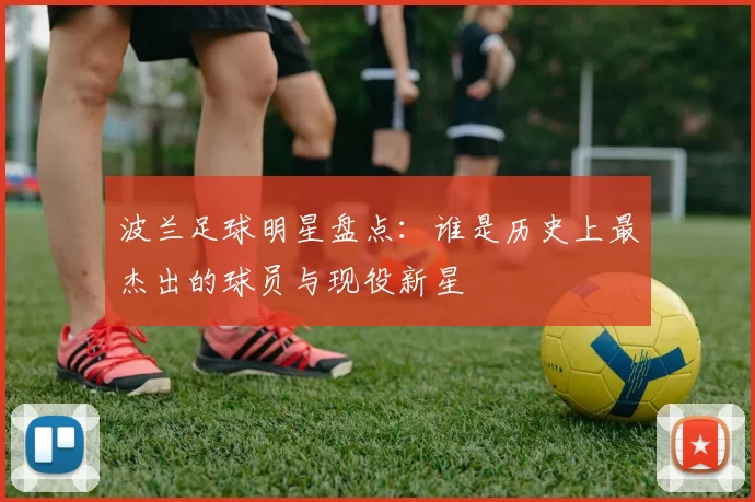 波兰足球明星盘点：谁是历史上最杰出的球员与现役新星
