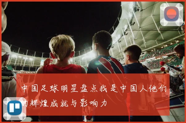 中国足球明星盘点我是中国人他们的辉煌成就与影响力