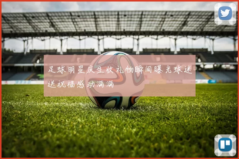 足球明星庆生收礼物瞬间曝光球迷送祝福感动满满