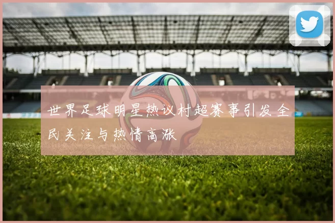 世界足球明星热议村超赛事引发全民关注与热情高涨
