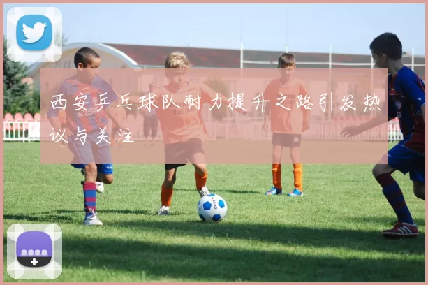 西安乒乓球队耐力提升之路引发热议与关注