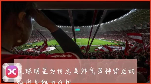 足球明星为何总是帅气男神背后的秘密与魅力分析