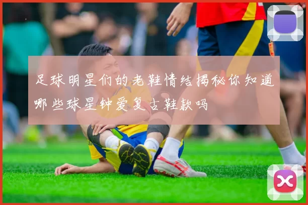 足球明星们的老鞋情结揭秘你知道哪些球星钟爱复古鞋款吗