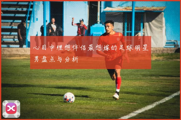 心目中理想伴侣最想嫁的足球明星男盘点与分析