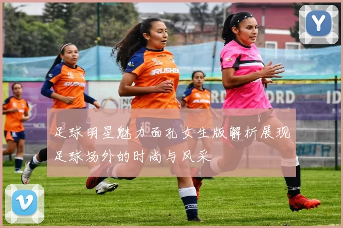 足球明星魅力面孔女生版解析展现足球场外的时尚与风采