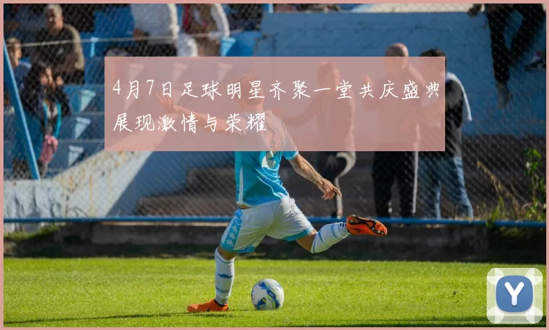 4月7日足球明星齐聚一堂共庆盛典展现激情与荣耀