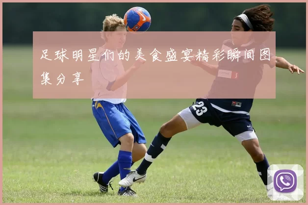 足球明星们的美食盛宴精彩瞬间图集分享