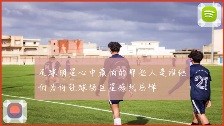 足球明星心中最怕的那些人是谁他们为何让球场巨星感到忌惮