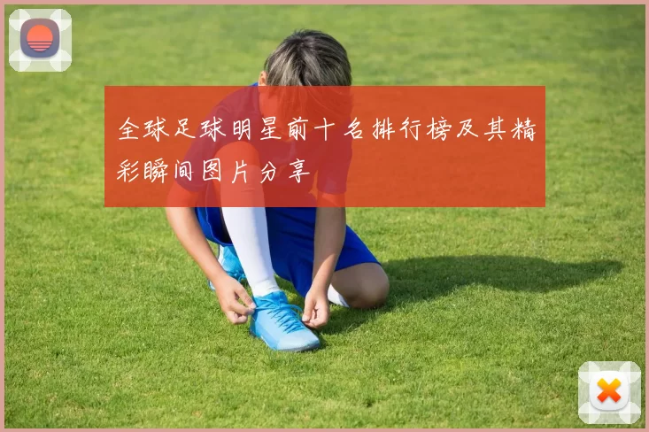 全球足球明星前十名排行榜及其精彩瞬间图片分享